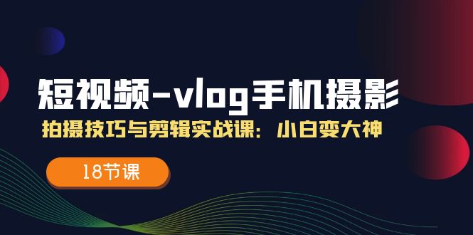 （11518期）短视频-vlog手机摄影：拍摄技巧与剪辑实战课：小白变大神（18节课）-屈原聊项目