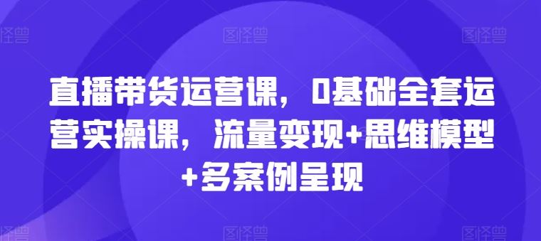 直播带货运营课，0基础全套运营实操课，流量变现+思维模型+多案例呈现-屈原聊项目