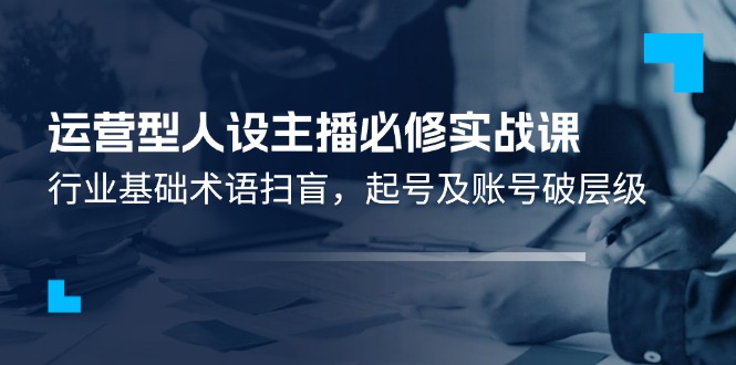 （11605期）运营型·人设主播必修实战课：行业基础术语扫盲，起号及账号破层级-屈原聊项目