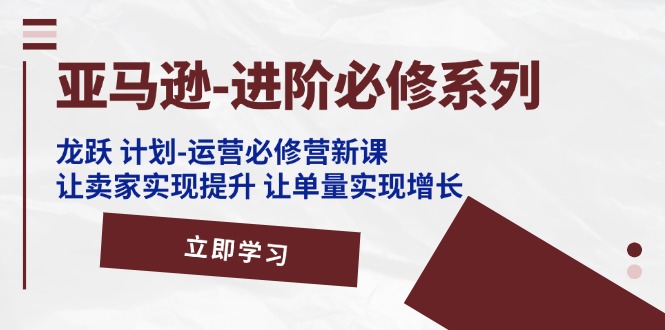 （11623期）亚马逊-进阶必修系列，龙跃 计划-运营必修营新课，让卖家实现提升 让单…-屈原聊项目