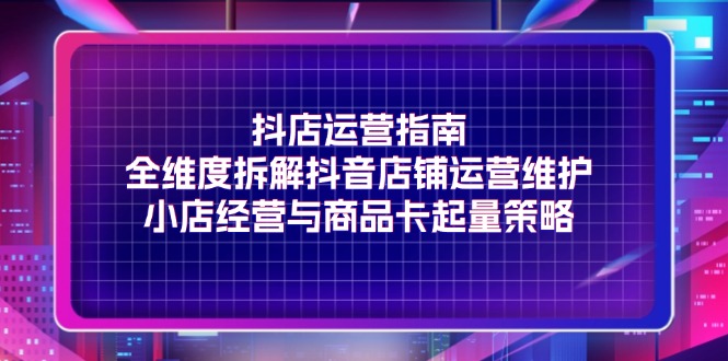 （11799期）抖店运营指南，全维度拆解抖音店铺运营维护，小店经营与商品卡起量策略-屈原聊项目