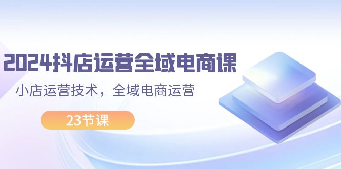 （11898期）2024抖店运营-全域电商课，小店运营技术，全域电商运营（23节课）-屈原聊项目