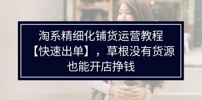（11937期）淘系精细化铺货运营教程【快速出单】，草根没有货源，也能开店挣钱-屈原聊项目