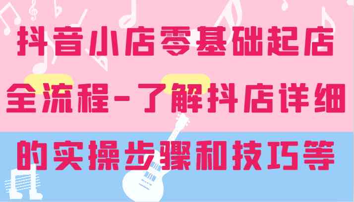 抖音小店零基础起店全流程-详细学习抖店的实操步骤和技巧等-屈原聊项目