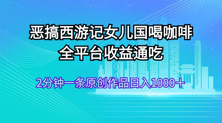 （11985期）恶搞西游记女儿国喝咖啡 全平台收益通吃 2分钟一条原创作品日入1000＋-屈原聊项目