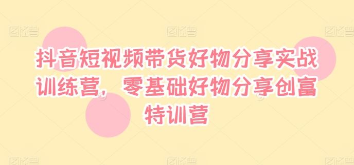 抖音短视频带货好物分享实战训练营，零基础好物分享创富特训营-屈原聊项目