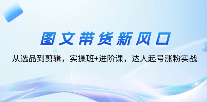 （12306期）图文带货新风口：从选品到剪辑，实操班+进阶课，达人起号涨粉实战-屈原聊项目