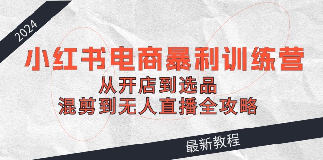2024小红书电商暴利训练营：从开店到选品，混剪到无人直播全攻略-屈原聊项目