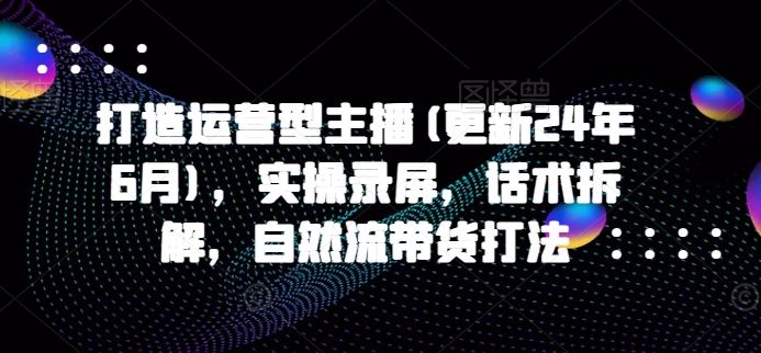 打造运营型主播(更新24年9月)，实操录屏，话术拆解，自然流带货打法-屈原聊项目