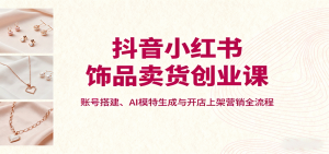 抖音小红书饰品卖货创业课，账号搭建、AI模特生成与开店上架营销全流程-屈原聊项目