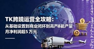 TK跨境运营全攻略:从基础设置到商业闭环到低成本量产,月净利润超5万美元-屈原聊项目